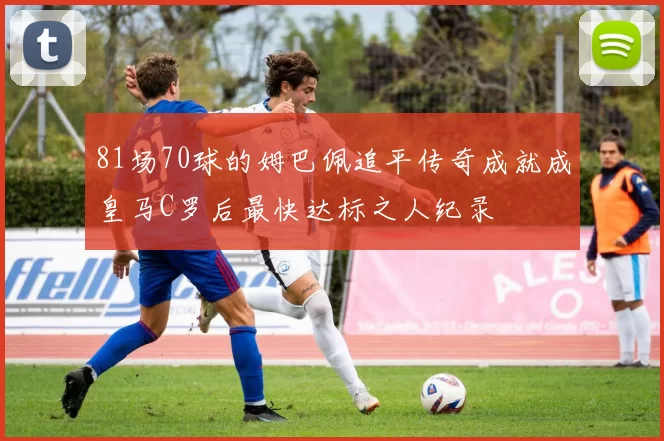 81场70球的姆巴佩追平传奇成就成皇马C罗后最快达标之人纪录